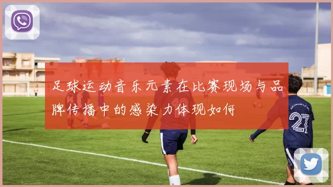 足球运动音乐元素在比赛现场与品牌传播中的感染力体现如何