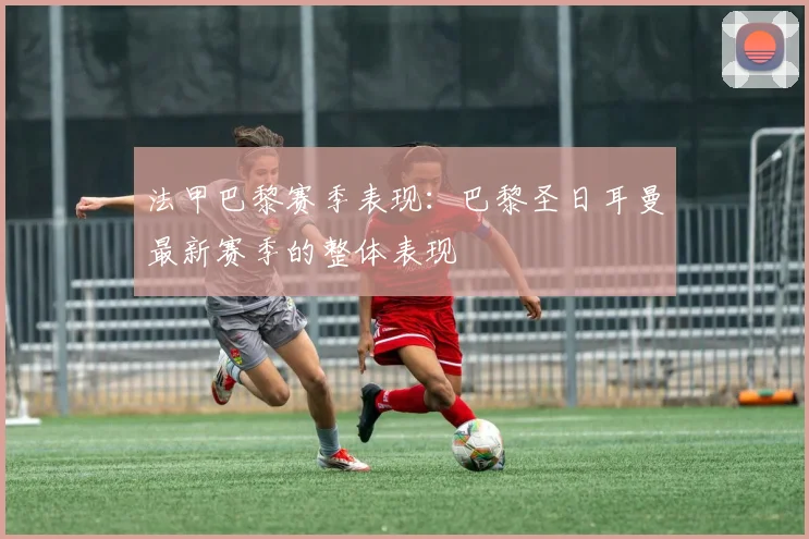法甲巴黎赛季表现：巴黎圣日耳曼最新赛季的整体表现