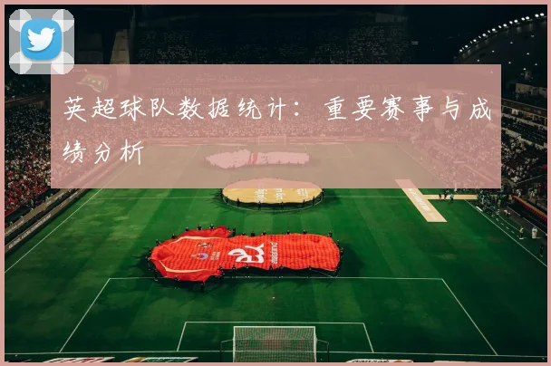 英超球队数据统计：重要赛事与成绩分析