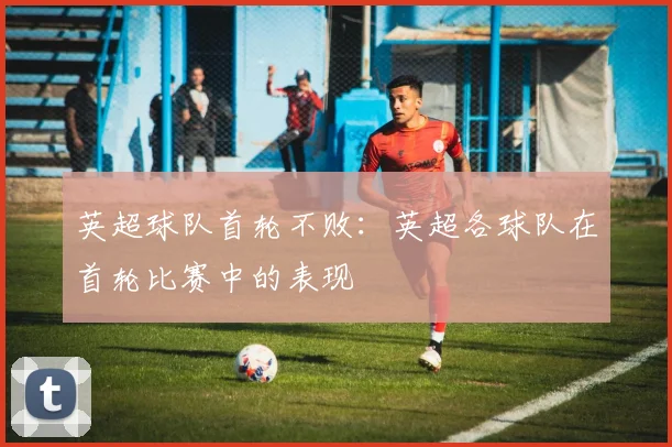 英超球队首轮不败：英超各球队在首轮比赛中的表现